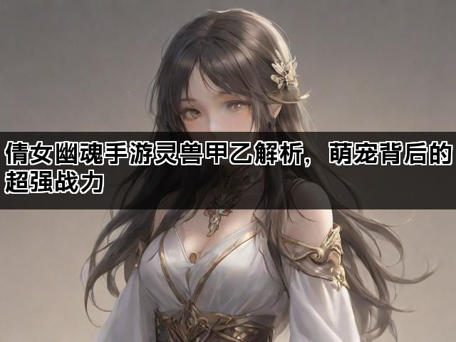 倩女幽魂手游灵兽甲乙解析，萌宠背后的超强战力