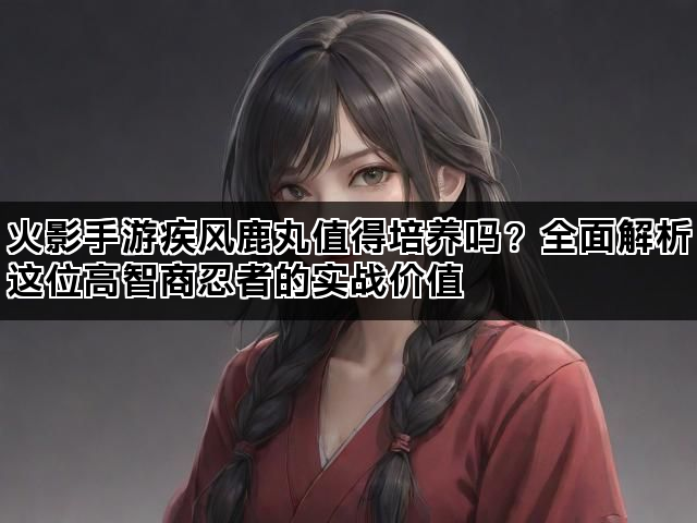 火影手游疾风鹿丸值得培养吗？全面解析这位高智商忍者的实战价值