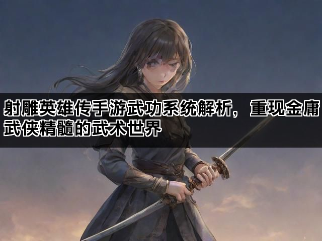 射雕英雄传手游武功系统解析，重现金庸武侠精髓的武术世界
