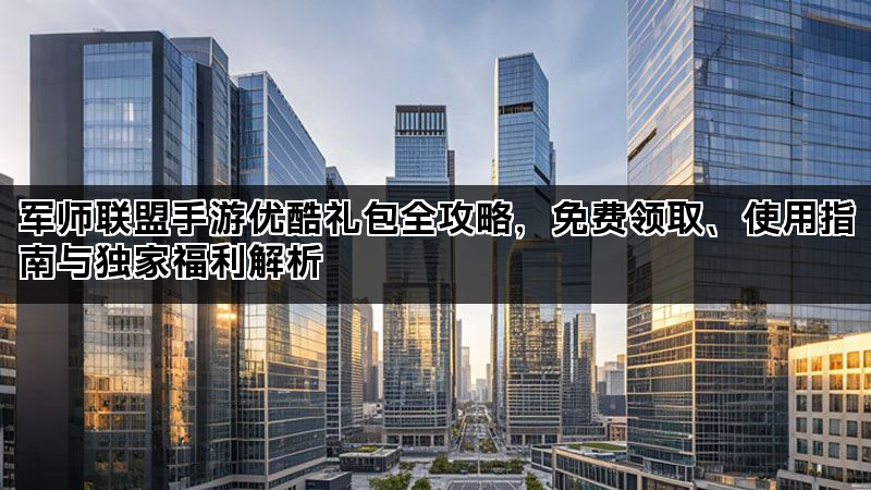 军师联盟手游优酷礼包全攻略，免费领取、使用指南与独家福利解析