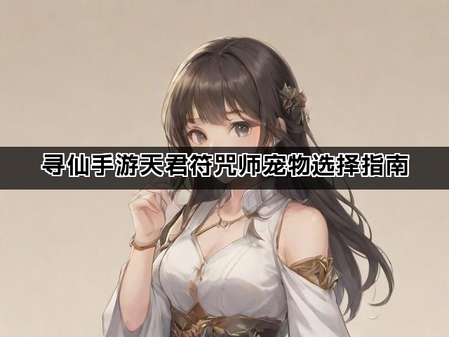 寻仙手游天君符咒师宠物选择指南 寻仙手游天君符咒师宠物选择指南