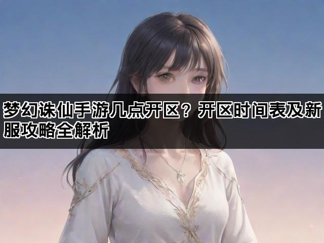 梦幻诛仙手游几点开区？开区时间表及新服攻略全解析