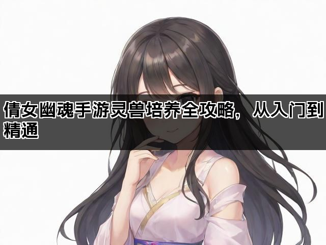 倩女幽魂手游灵兽培养全攻略，从入门到精通