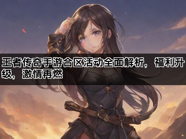 王者传奇手游合区活动全面解析，福利升级，激情再燃