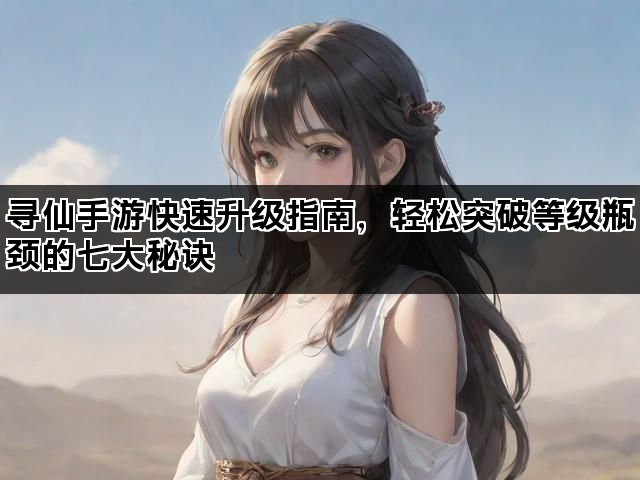 寻仙手游快速升级指南，轻松突破等级瓶颈的七大秘诀