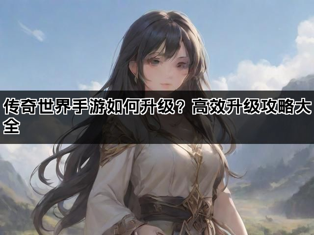 传奇世界手游如何升级？高效升级攻略大全