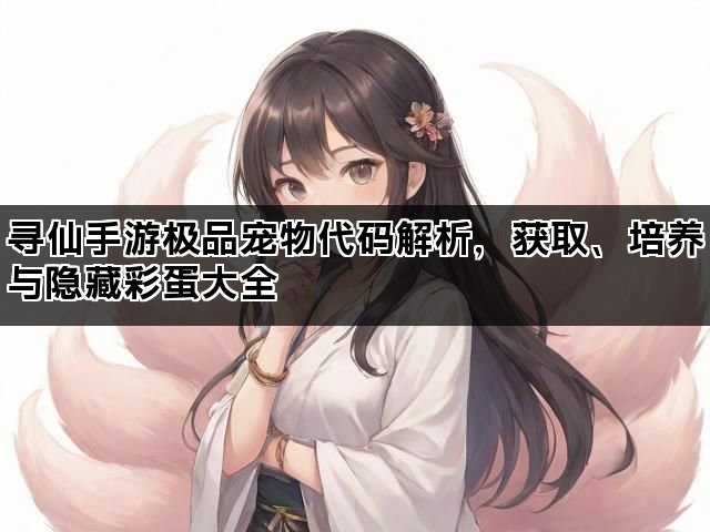 寻仙手游极品宠物代码解析,获取、培养与隐藏彩蛋大全 寻仙手游极品宠物代码解析,获取、培养与隐藏彩蛋大全