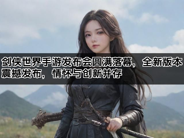 剑侠世界手游发布会圆满落幕，全新版本震撼发布，情怀与创新并存