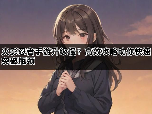 火影忍者手游升级慢？高效攻略助你快速突破瓶颈