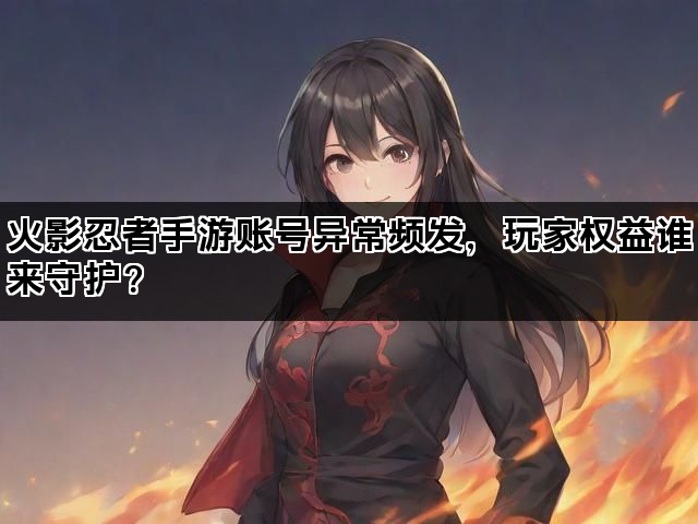 火影忍者手游账号异常频发，玩家权益谁来守护？