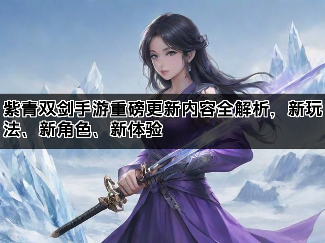 紫青双剑手游重磅更新内容全解析，新玩法、新角色、新体验