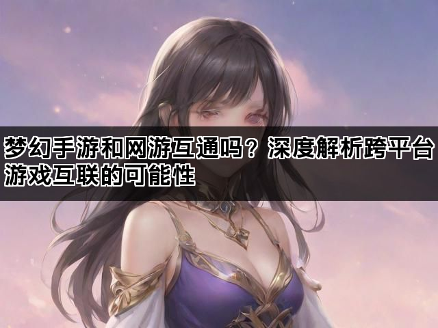 梦幻手游和网游互通吗？深度解析跨平台游戏互联的可能性