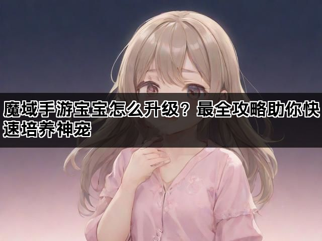 魔域手游宝宝怎么升级？最全攻略助你快速培养神宠