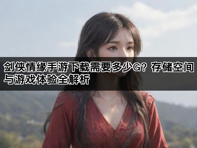 剑侠情缘手游下载需要多少G？存储空间与游戏体验全解析