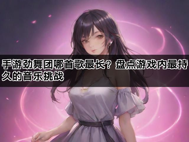 手游劲舞团哪首歌最长？盘点游戏内最持久的音乐挑战