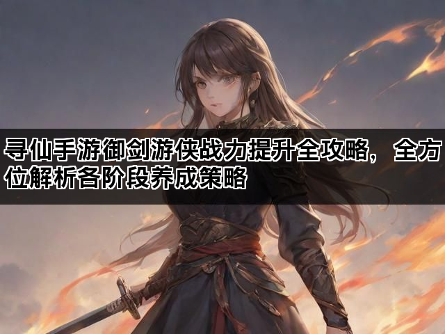 寻仙手游御剑游侠战力提升全攻略，全方位解析各阶段养成策略