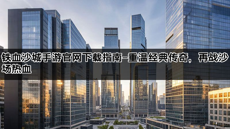铁血沙城手游官网下载指南—重温经典传奇，再战沙场热血