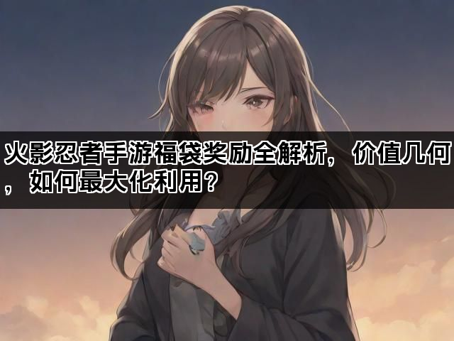 火影忍者手游福袋奖励全解析，价值几何，如何最大化利用？
