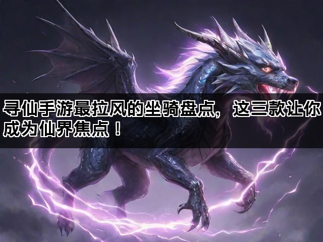寻仙手游最拉风的坐骑盘点，这三款让你成为仙界焦点！