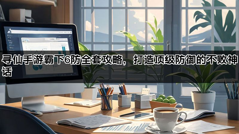 寻仙手游霸下6防全套攻略，打造顶级防御的不败神话