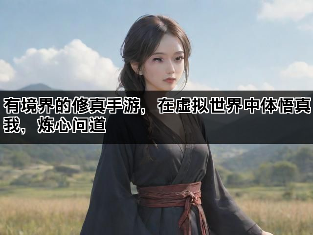 有境界的修真手游，在虚拟世界中体悟真我，炼心问道