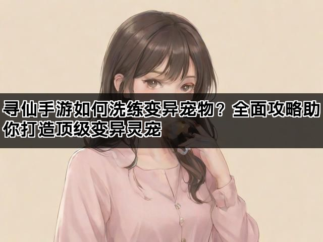 寻仙手游如何洗练变异宠物？全面攻略助你打造顶级变异灵宠