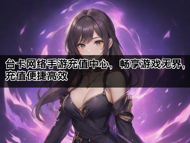 台卡网络手游充值中心，畅享游戏无界，充值便捷高效