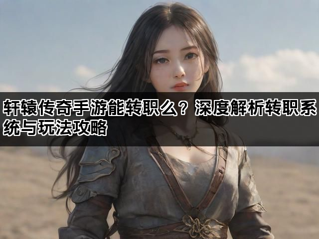 轩辕传奇手游能转职么?深度解析转职系统与玩法攻略 轩辕传奇手游能转职么?深度解析转职系统与玩法攻略