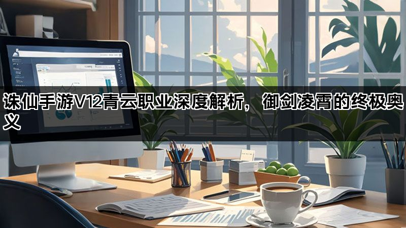 诛仙手游V12青云职业深度解析，御剑凌霄的终极奥义