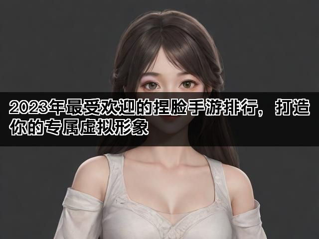 2023年最受欢迎的捏脸手游排行，打造你的专属虚拟形象