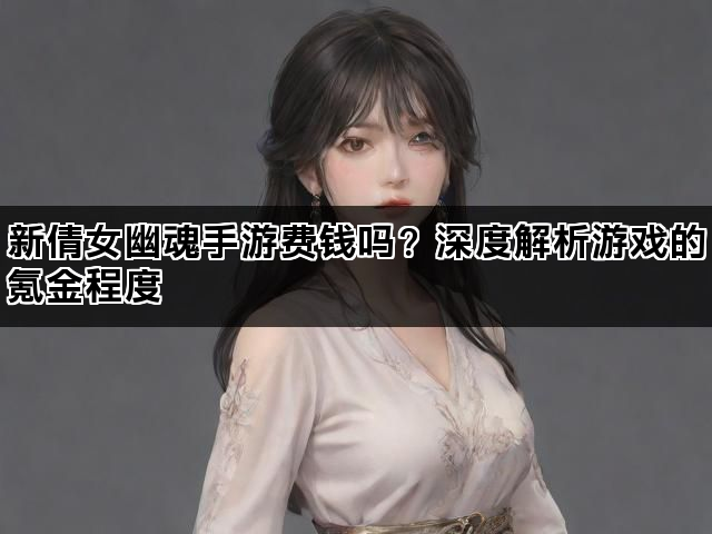 新倩女幽魂手游费钱吗？深度解析游戏的氪金程度