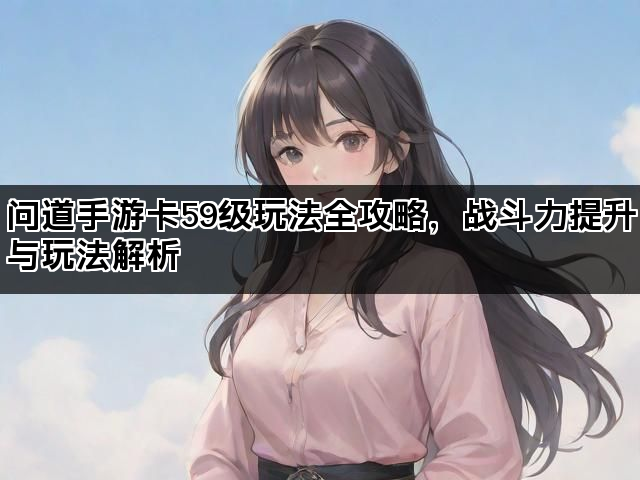 问道手游卡59级玩法全攻略，战斗力提升与玩法解析