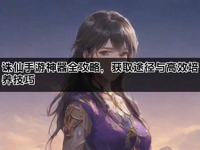 诛仙手游神器全攻略，获取途径与高效培养技巧