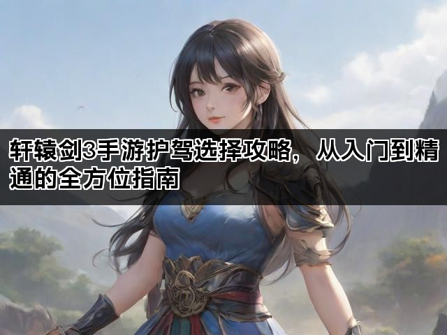 轩辕剑3手游护驾选择攻略，从入门到精通的全方位指南