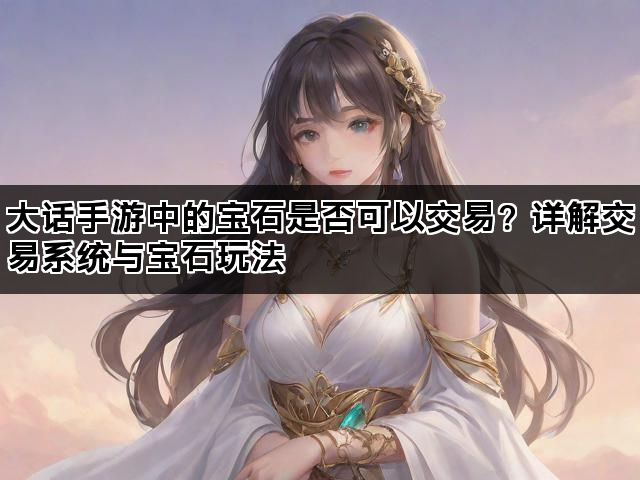 大话手游中的宝石是否可以交易？详解交易系统与宝石玩法
