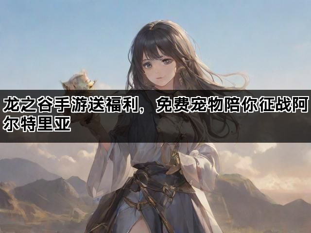 龙之谷手游送福利，免费宠物陪你征战阿尔特里亚