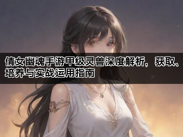 倩女幽魂手游甲级灵兽深度解析，获取、培养与实战运用指南