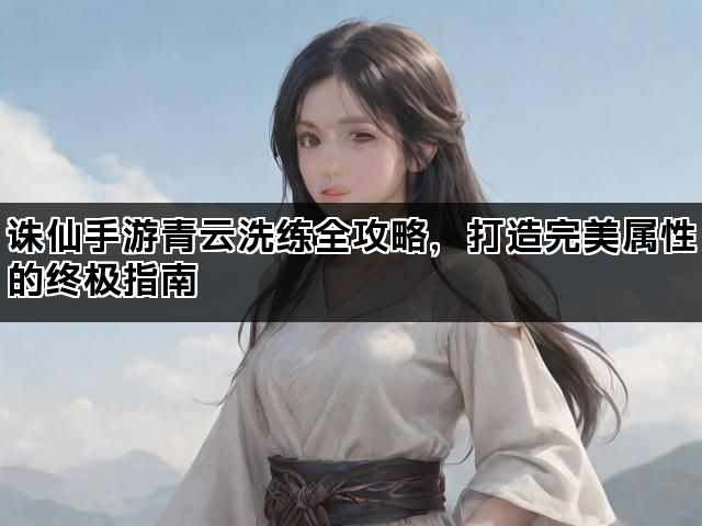 诛仙手游青云洗练全攻略，打造完美属性的终极指南
