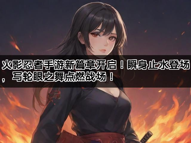 火影忍者手游新篇章开启！瞬身止水登场，写轮眼之舞点燃战场！