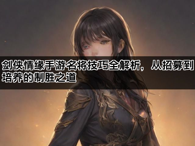 剑侠情缘手游名将技巧全解析，从招募到培养的制胜之道