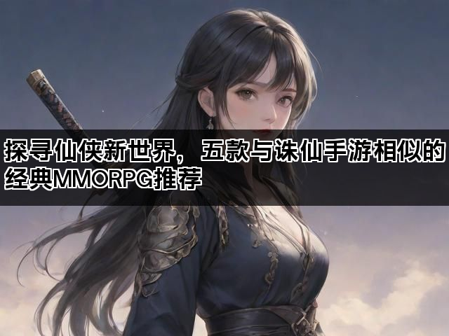 探寻仙侠新世界，五款与诛仙手游相似的经典MMORPG推荐