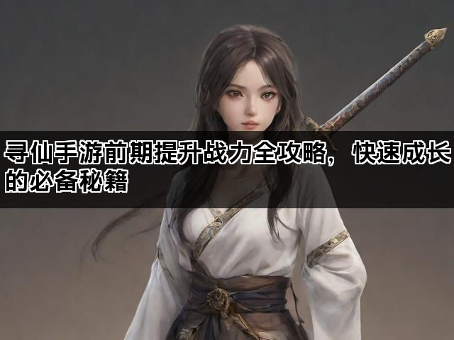 寻仙手游前期提升战力全攻略，快速成长的必备秘籍
