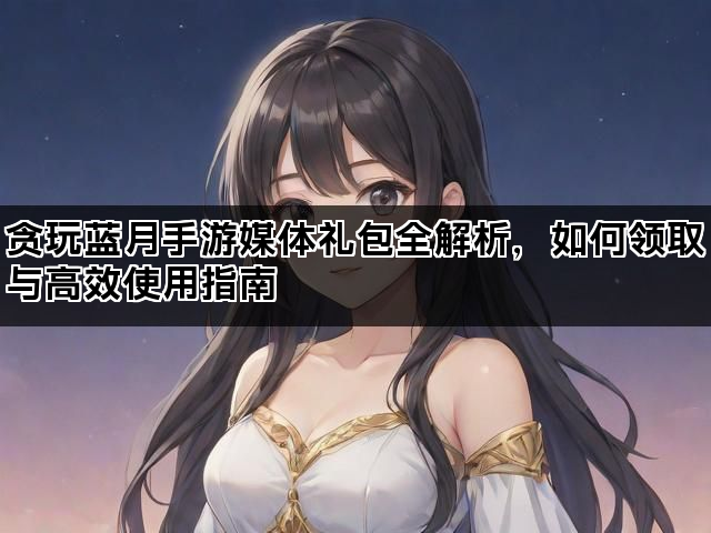 贪玩蓝月手游媒体礼包全解析，如何领取与高效使用指南