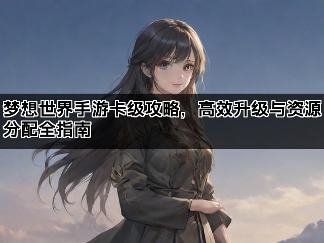 梦想世界手游卡级攻略，高效升级与资源分配全指南