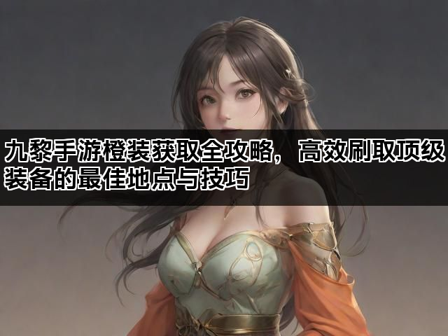 九黎手游橙装获取全攻略，高效刷取顶级装备的最佳地点与技巧