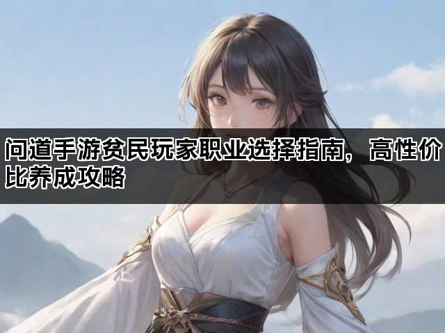 问道手游贫民玩家职业选择指南,高性价比养成攻略 问道手游贫民玩家职业选择指南,高性价比养成攻略