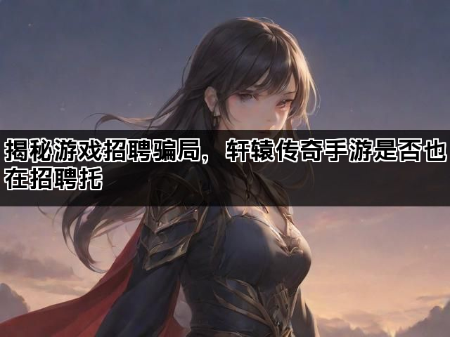 揭秘游戏招聘骗局，轩辕传奇手游是否也在招聘托