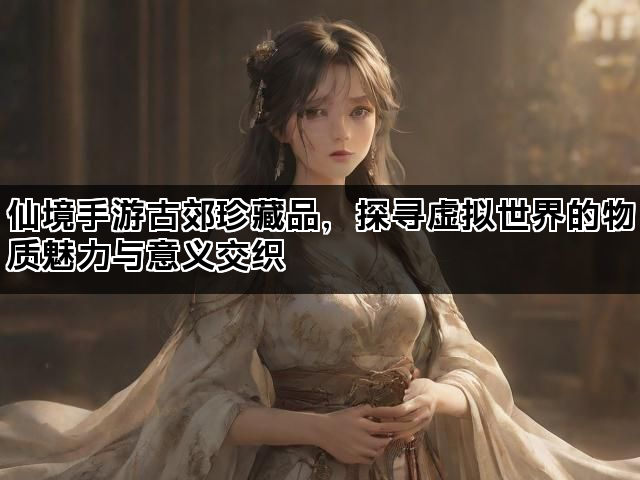 仙境手游古郊珍藏品，探寻虚拟世界的物质魅力与意义交织