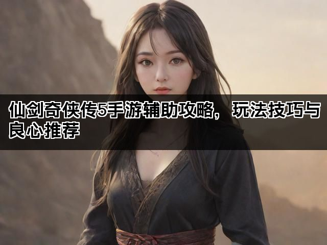 仙剑奇侠传5手游辅助攻略，玩法技巧与良心推荐