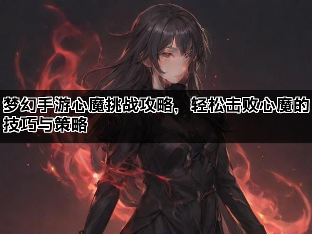 梦幻手游心魔挑战攻略，轻松击败心魔的技巧与策略